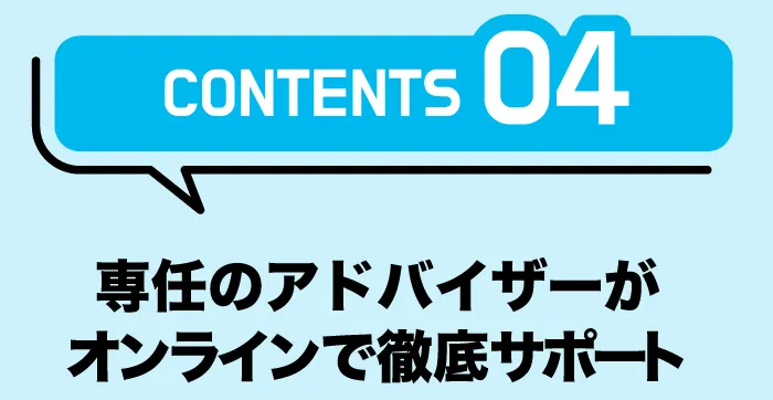 CONTENTS04「専任のアドバイザーがオンラインで徹底サポート」