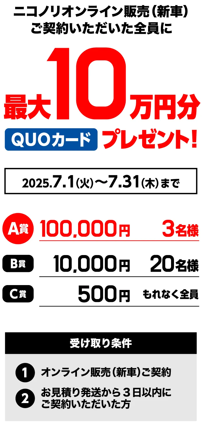 ニコノリオンライン販売（新車）ご契約いただいた全員に最大10万円分QUOカードプレゼント　2025年7月1日（火）～31日（木）まで　A賞100,000円3名様　B賞10,000円20名様　C賞500円もれなく全員　受取条件①オンライン販売（新車）ご契約②お見積発送から3日以内にご契約いただいた方
