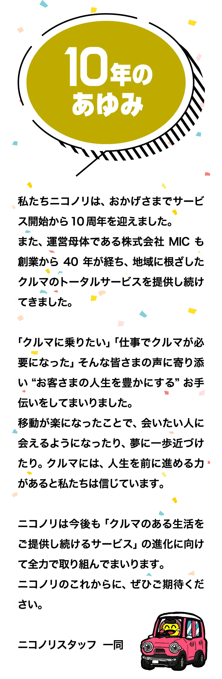 10年の歩み　「私たちニコノリは、おかげさまでサービス開始から10周年を迎えました。
また、運営母体である株式会社MICも創業から40年が経ち、地域に根ざしたクルマのトータルサービスを提供し続けてきました。
「クルマに乗りたい」「仕事でクルマが必要になった」そんな皆さまの声に寄り添い“お客さまの人生を豊かにする”お手伝いをしてまいりました。
移動が楽になったことで、会いたい人に会えるようになったり、夢に一歩近づけたり。クルマには、人生を前に進める力があると私たちは信じています。
ニコノリは今後も「クルマのある生活をご提供し続けるサービス」の進化に向けて全力で取り組んでまいります。
ニコノリのこれからに、ぜひご期待ください。
ニコノリスタッフ　一同」