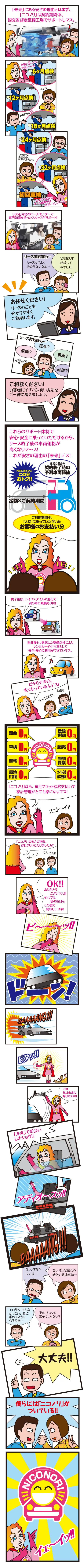 後編　ニコノリの安さの理由

1．「未来」にある安さの理由とはまず、「ニコノリ」は契約期間中、国交省認定整備工場でサポートしマス。　ホ～ッ！！
2．点検ハトッテモ大切デ～ス！安心ね！気楽だなぁ！　6ヶ月点検12ヶ月点検18ヶ月点検
3．いつまでも新車の時の状態が保てるワ！！このような流れでリース期間中はサポートしマ～ス！　24ヶ月点検32ヶ月点検初回車検
4．365日対応のコールセンターで専門知識を持ったスタッフがサポート！　な～るほどッ！！
5．リース契約前も…　リースってよく分からないなぁ…とりあえず相談してみましょ！！
6．お任せください！リースのことを分かりやすくご説明します。
7．リース契約後も…　乗換？延長？買取？返却？　家族も増えたワ！
8．ご相談ください！お客様にイチバン良い方法をご一緒に考えましょう。
9．これらのサポート体制で安心・安全に乗っていただけるから、リース終了後の車両価格が高くなりマ～ス！これが安さの理由の「未来」デス！　定額×ご契約期間　ご利用期間中「大切」に乗っていただいたお客様のお支払い分　通常の場合の契約終了時の予測車両価値　大切に乗るからこの分おトク！！
10．終了後は、ライフスタイルの変化で別の車に乗換もOK！！
11．返却後も、徹底した整備点検によりレンタカーや中古車として安全・安心に利用ができていマス。
12．だからその分、安くなっているんデス！　な～るほど！！　納得！！
13．頭金0円　車検0円　自動車税0円　環境性能割0円　登録諸費用0円　重量税0円　自賠責保険0円　オイル交換基本整備料0円　「ニコノリ」なら、毎月フラットなお支払いで家計管理がとても楽になりマス！　スゴ～イ！！
14．「ニコノリ」の安さの秘密、おわかりいただけましたカ？　うん、うん！！うん、うん！！
15．OK！！ありがとうございマス！！それでは私の役目もこの辺で終わりデスネ！
16．ピ～～～ッ！！
17．ドーン！
18．BAAAAANG！！！
19．ピタッ！！
20．では私は未来に帰リマスネ！！　ガチャッ！！
21．「未来」でお会いしまショウ！！　ウィ～ンッ！！
22．アディオ～スッ！！
23．BAAAAANG！！！
24．なっ、何だ！？今のは…　きっ、きっと彼女の時代の普通車ね…
25．そのうち、あんなかっこいい車に乗れるようになるのか…　でも、ちょっと高そうじゃない？
26．大丈夫！！
27．僕らには「ニコノリ」がついている！！
28．イェ～イッ！！