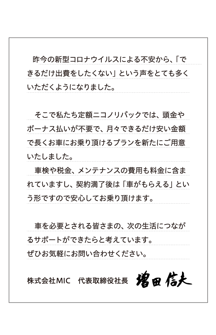 昨今の新型コロナウイルスによる不安から、「できるだけ出費をしたくない」という声をとても多くいただくようになりました。そこで私たちニコノリでは、頭金やボーナス払いが不要で、月々できるだけ安い金額で長くお車にお乗り頂けるプランを新たにご用意いたしました。車検や税金、メンテナンスの費用も料金に含まれていますし、契約満了後は「車がもらえる」という形ですので安心してお乗り頂けます。車を必要とされる皆さまの、次の生活につながるサポートができたらと考えています。ぜひお気軽にお問い合わせください。 株式会社MIC　代表取締役社長 増田信夫